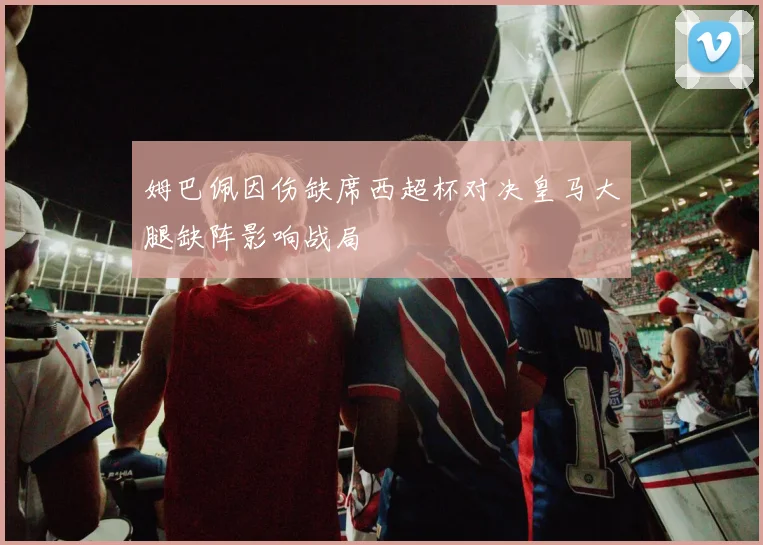 姆巴佩因伤缺席西超杯对决皇马大腿缺阵影响战局