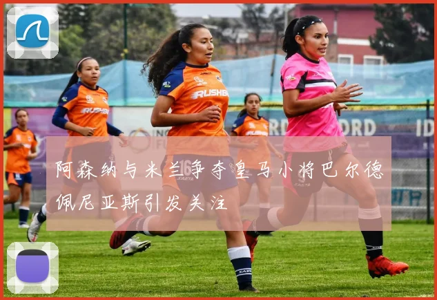 阿森纳与米兰争夺皇马小将巴尔德佩尼亚斯引发关注