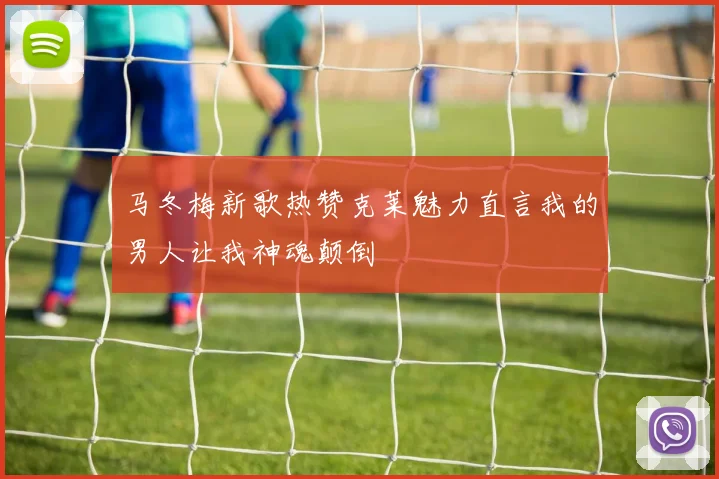 马冬梅新歌热赞克莱魅力直言我的男人让我神魂颠倒