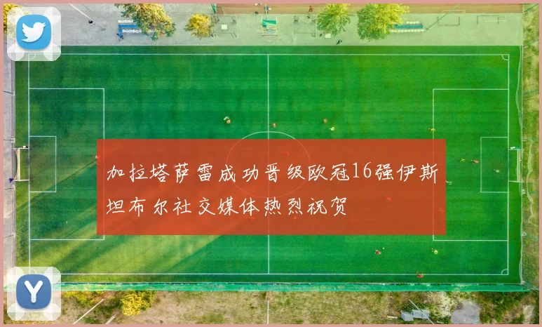 加拉塔萨雷成功晋级欧冠16强伊斯坦布尔社交媒体热烈祝贺