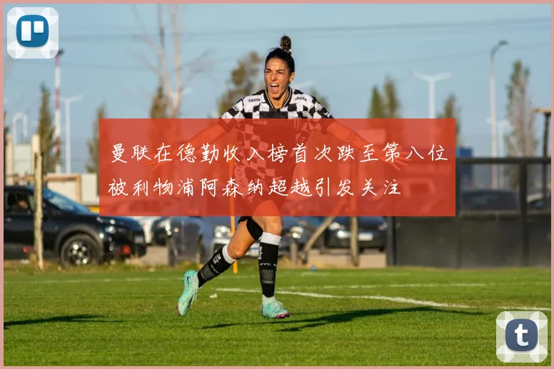 曼联在德勤收入榜首次跌至第八位被利物浦阿森纳超越引发关注