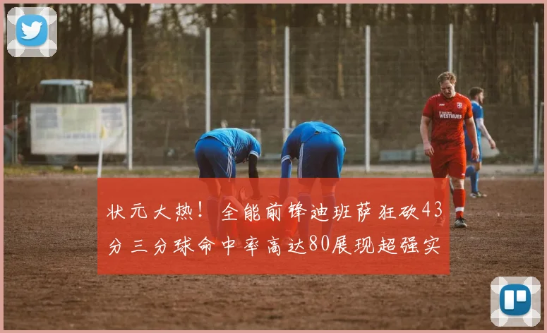 状元大热！全能前锋迪班萨狂砍43分三分球命中率高达80展现超强实力