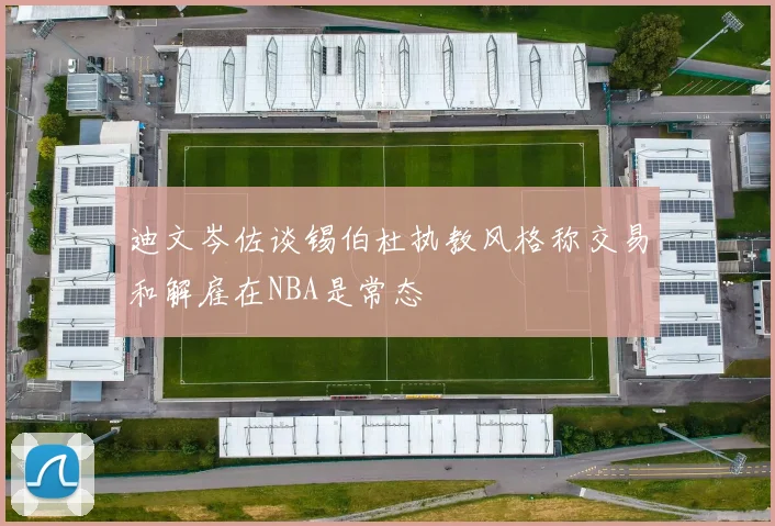 迪文岑佐谈锡伯杜执教风格称交易和解雇在NBA是常态