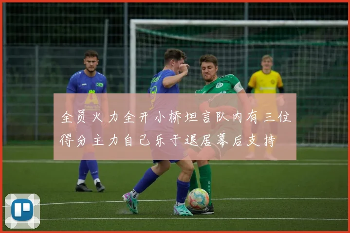 全员火力全开小桥坦言队内有三位得分主力自己乐于退居幕后支持