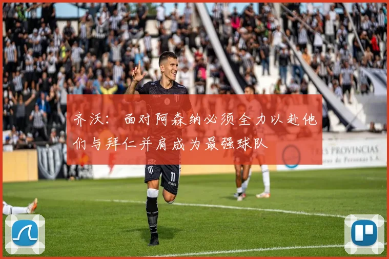 齐沃：面对阿森纳必须全力以赴他们与拜仁并肩成为最强球队