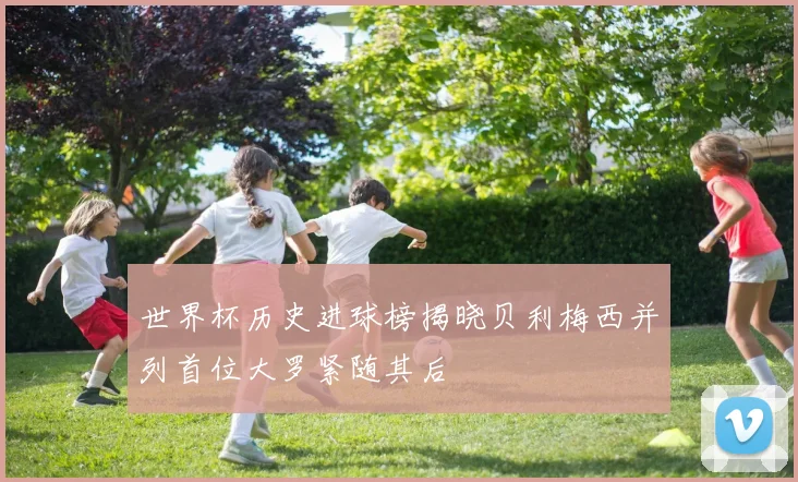 世界杯历史进球榜揭晓贝利梅西并列首位大罗紧随其后