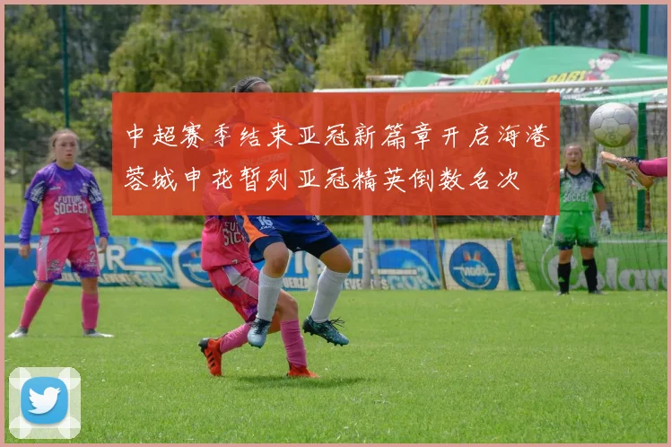 中超赛季结束亚冠新篇章开启海港蓉城申花暂列亚冠精英倒数名次
