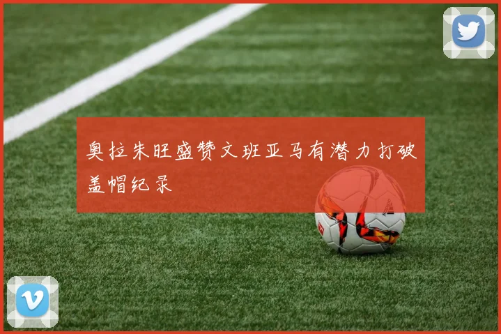 奥拉朱旺盛赞文班亚马有潜力打破盖帽纪录