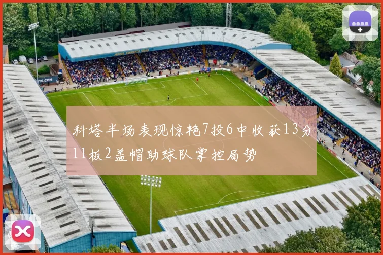 科塔半场表现惊艳7投6中收获13分11板2盖帽助球队掌控局势