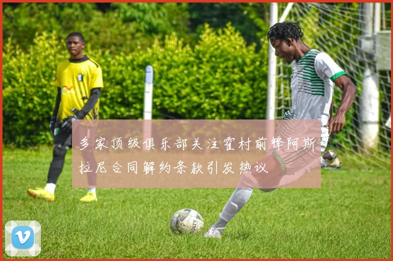 多家顶级俱乐部关注霍村前锋阿斯拉尼合同解约条款引发热议