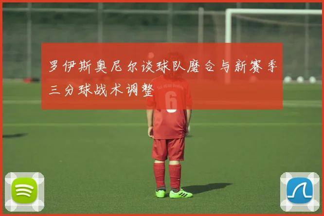 罗伊斯奥尼尔谈球队磨合与新赛季三分球战术调整