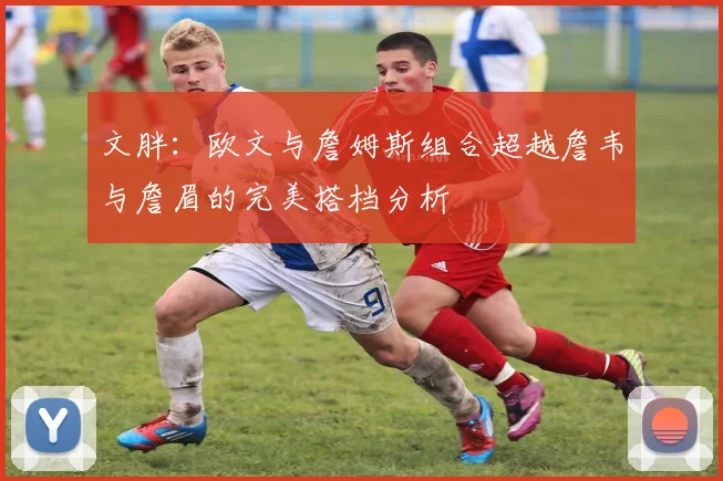 文胖：欧文与詹姆斯组合超越詹韦与詹眉的完美搭档分析