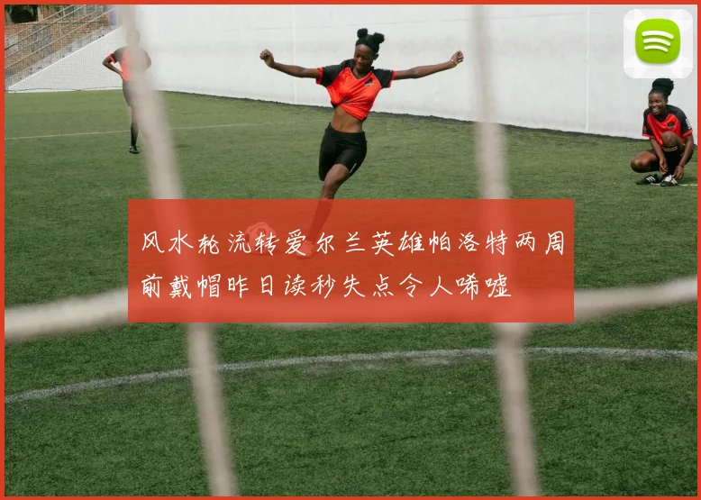 风水轮流转爱尔兰英雄帕洛特两周前戴帽昨日读秒失点令人唏嘘