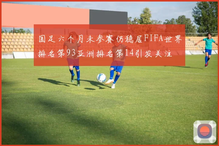 国足六个月未参赛仍稳居FIFA世界排名第93亚洲排名第14引发关注