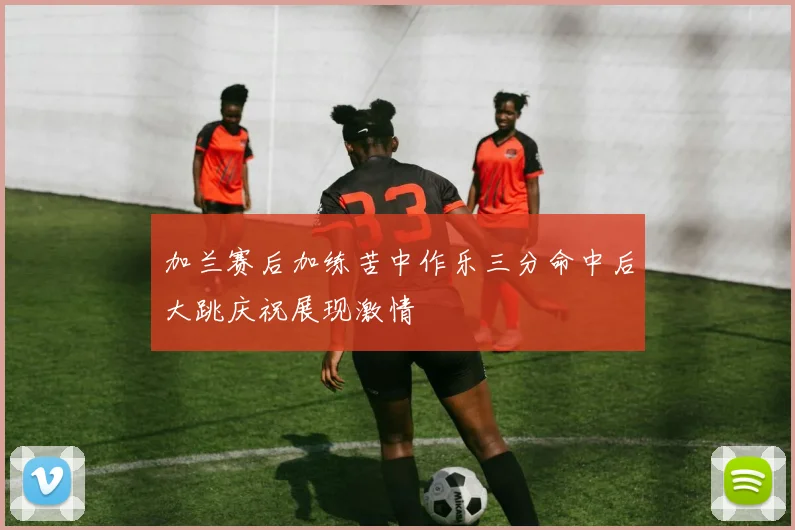 加兰赛后加练苦中作乐三分命中后大跳庆祝展现激情
