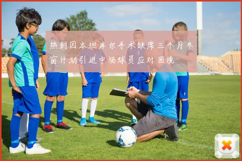 热刺因本坦库尔手术缺席三个月冬窗计划引进中场球员应对困境