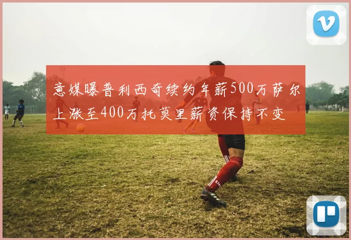 意媒曝普利西奇续约年薪500万萨尔上涨至400万托莫里薪资保持不变
