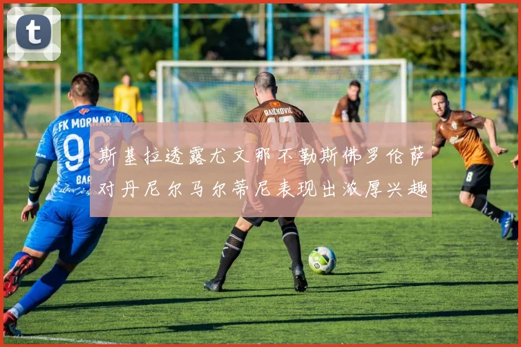 斯基拉透露尤文那不勒斯佛罗伦萨对丹尼尔马尔蒂尼表现出浓厚兴趣