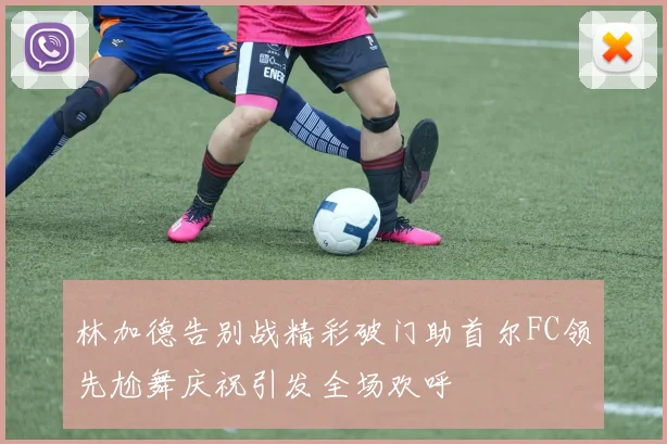 林加德告别战精彩破门助首尔FC领先尬舞庆祝引发全场欢呼
