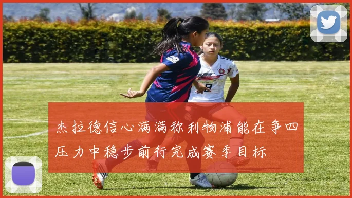 杰拉德信心满满称利物浦能在争四压力中稳步前行完成赛季目标