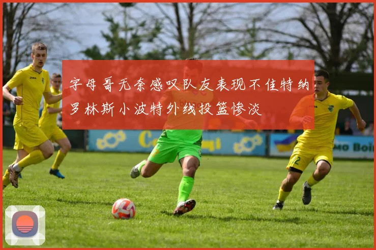 字母哥无奈感叹队友表现不佳特纳罗林斯小波特外线投篮惨淡