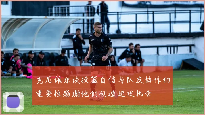 克尼佩尔谈投篮自信与队友协作的重要性感谢他们创造进攻机会