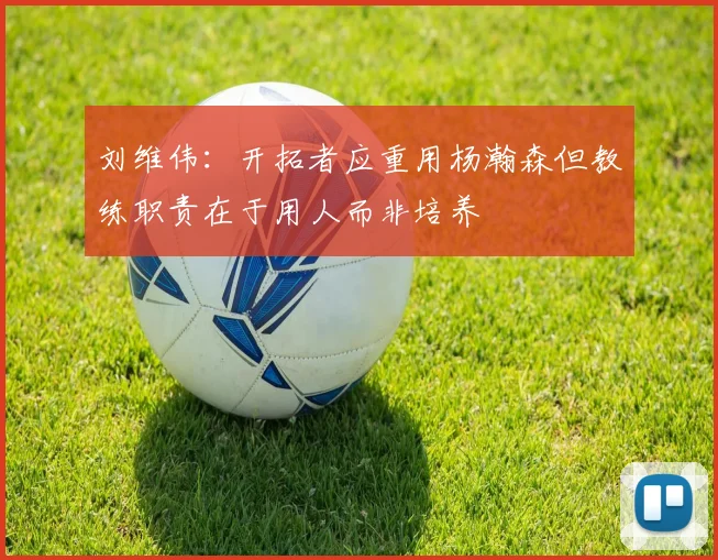 刘维伟：开拓者应重用杨瀚森但教练职责在于用人而非培养