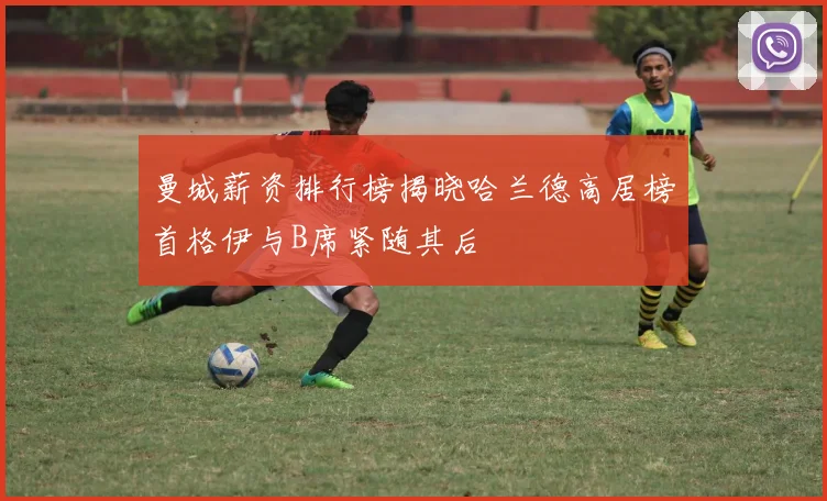 曼城薪资排行榜揭晓哈兰德高居榜首格伊与B席紧随其后