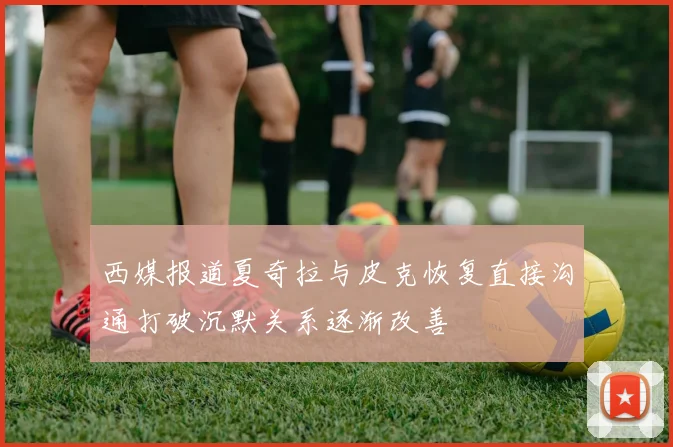 西媒报道夏奇拉与皮克恢复直接沟通打破沉默关系逐渐改善