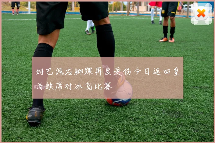 姆巴佩右脚踝再度受伤今日返回皇马缺席对冰岛比赛
