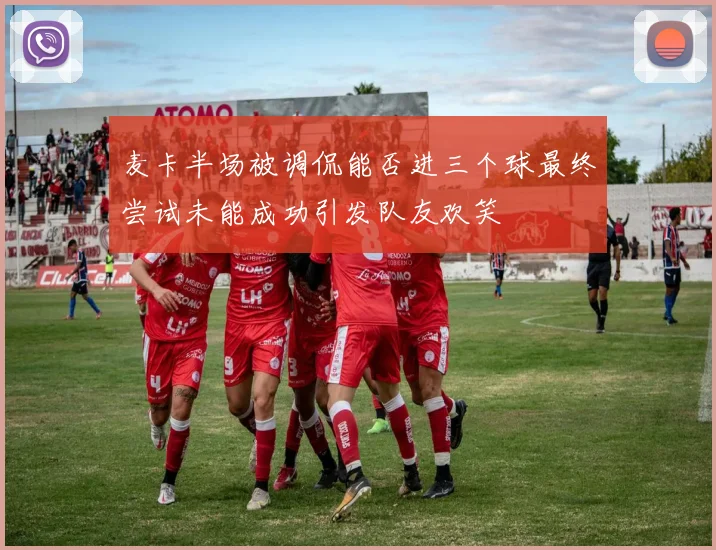 麦卡半场被调侃能否进三个球最终尝试未能成功引发队友欢笑