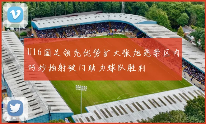 U16国足领先优势扩大张旭尧禁区内巧妙抽射破门助力球队胜利