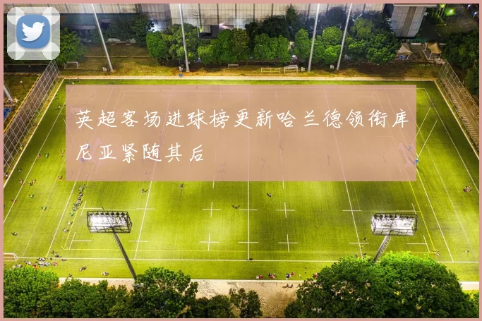 英超客场进球榜更新哈兰德领衔库尼亚紧随其后