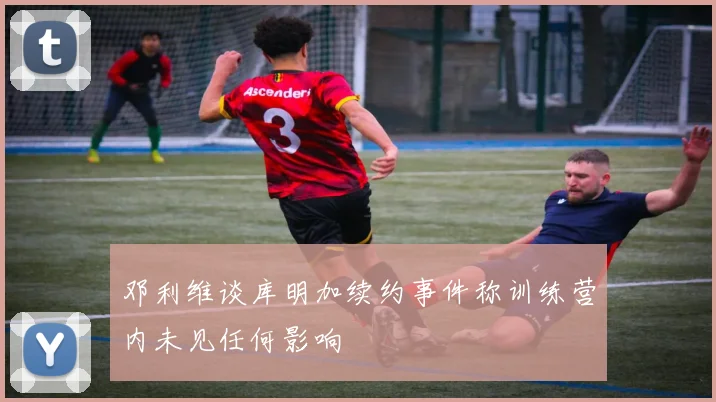 邓利维谈库明加续约事件称训练营内未见任何影响