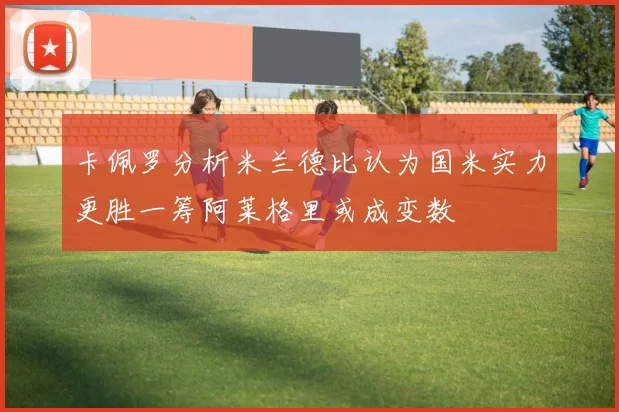 卡佩罗分析米兰德比认为国米实力更胜一筹阿莱格里或成变数