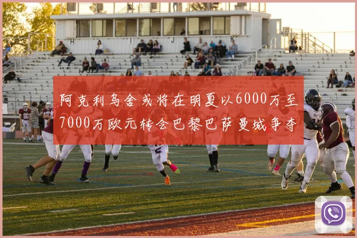 阿克利乌舍或将在明夏以6000万至7000万欧元转会巴黎巴萨曼城争夺战升级