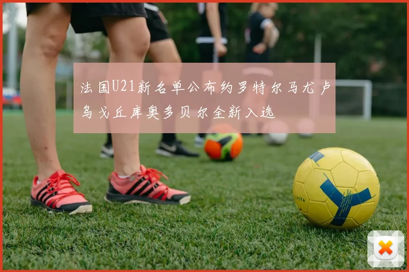 法国U21新名单公布约罗特尔马尤卢乌戈丘库奥多贝尔全新入选