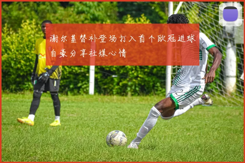 谢尔基替补登场打入首个欧冠进球自豪分享社媒心情