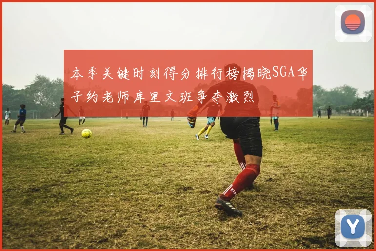 本季关键时刻得分排行榜揭晓SGA华子约老师库里文班争夺激烈