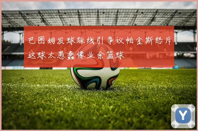 巴图姆发球踩线引争议帕金斯怒斥这球太愚蠢像业余篮球