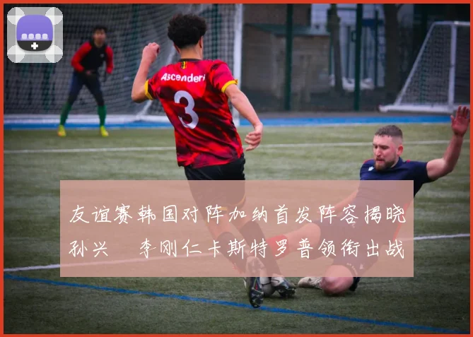 友谊赛韩国对阵加纳首发阵容揭晓孙兴慜李刚仁卡斯特罗普领衔出战