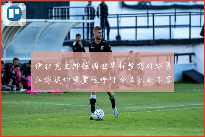 伊拉克主帅强调世界杯梦想对球员和球迷的重要性呼吁全力以赴不容忽视
