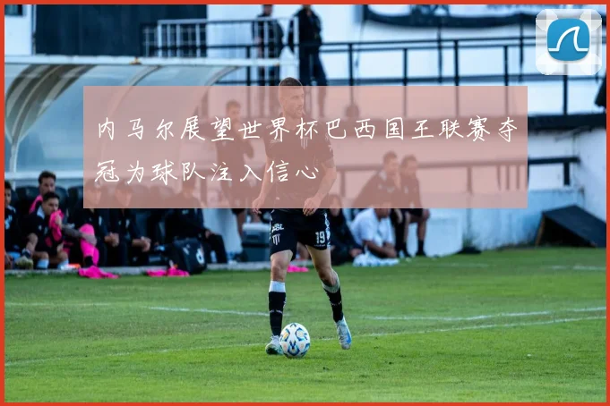内马尔展望世界杯巴西国王联赛夺冠为球队注入信心