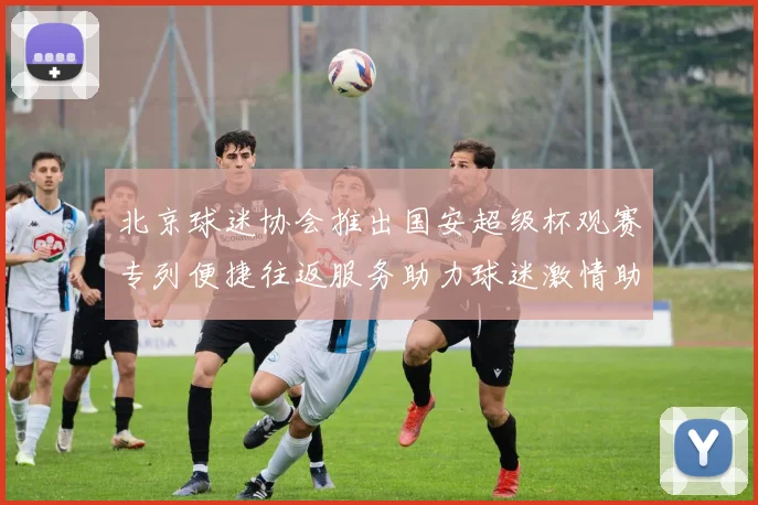 北京球迷协会推出国安超级杯观赛专列便捷往返服务助力球迷激情助阵