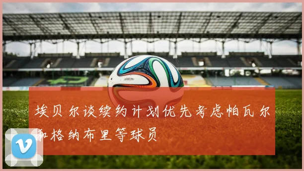 埃贝尔谈续约计划优先考虑帕瓦尔和格纳布里等球员