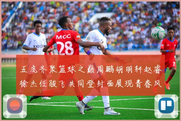 五虎齐聚篮球之巅周鹏胡明轩赵睿徐杰任骏飞共同登封面展现青春风采