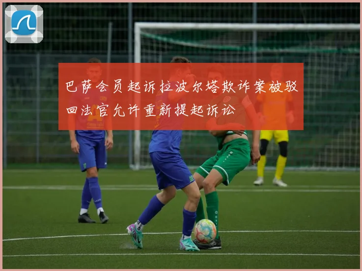 巴萨会员起诉拉波尔塔欺诈案被驳回法官允许重新提起诉讼