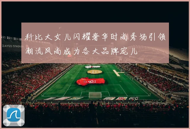 科比大女儿闪耀奢华时尚秀场引领潮流风尚成为各大品牌宠儿