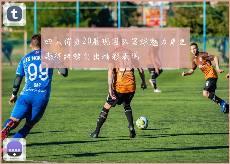 四人得分20展现团队篮球魅力库里期待继续打出精彩表现